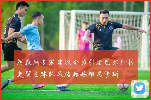 阿森纳专家建议全力引进巴尔科拉更契合球队风格超越维尼修斯