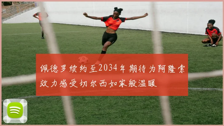 佩德罗续约至2034年期待为阿隆索效力感受切尔西如家般温暖
