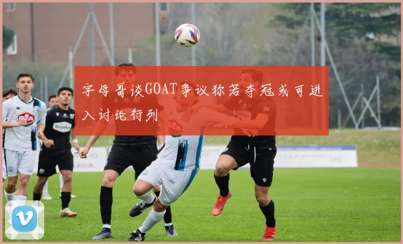 字母哥谈GOAT争议称若夺冠或可进入讨论行列