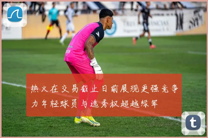热火在交易截止日前展现更强竞争力年轻球员与选秀权超越绿军