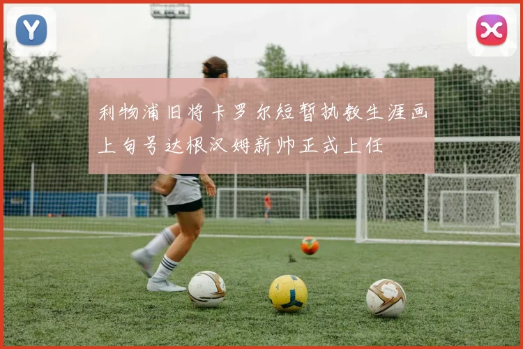 利物浦旧将卡罗尔短暂执教生涯画上句号达根汉姆新帅正式上任