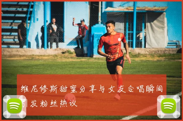维尼修斯甜蜜分享与女友合唱瞬间引发粉丝热议