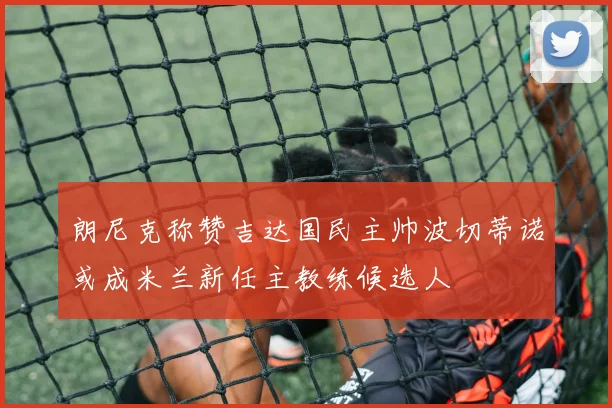 朗尼克称赞吉达国民主帅波切蒂诺或成米兰新任主教练候选人
