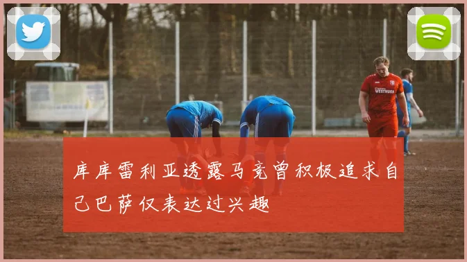 库库雷利亚透露马竞曾积极追求自己巴萨仅表达过兴趣