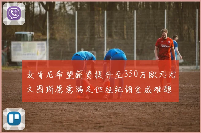 麦肯尼希望薪资提升至350万欧元尤文图斯愿意满足但经纪佣金成难题