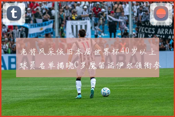 老将风采依旧本届世界杯40岁以上球员名单揭晓C罗魔笛诺伊尔领衔参赛