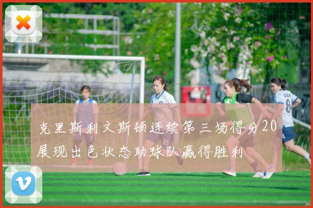 克里斯利文斯顿连续第三场得分20展现出色状态助球队赢得胜利
