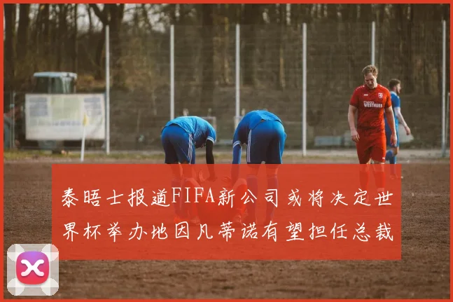 泰晤士报道FIFA新公司或将决定世界杯举办地因凡蒂诺有望担任总裁