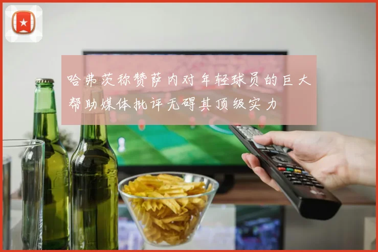 哈弗茨称赞萨内对年轻球员的巨大帮助媒体批评无碍其顶级实力