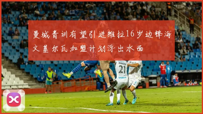 曼城青训有望引进维拉16岁边锋海文基尔瓦加盟计划浮出水面