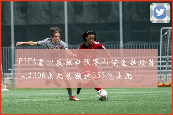 FIFA首次发放世预赛补偿金每场每人2306美元总额达355亿美元