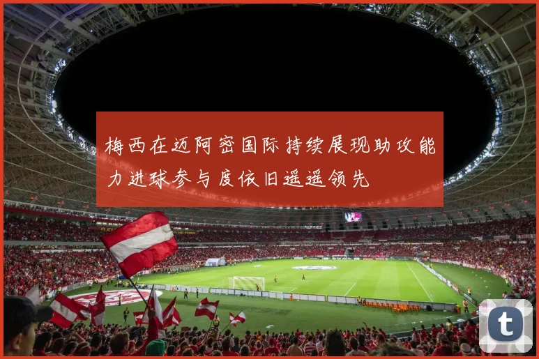 梅西在迈阿密国际持续展现助攻能力进球参与度依旧遥遥领先