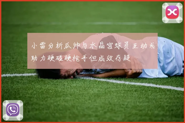小雷分析瓜帅与水晶宫球员互动或助力硬碰硬枪手但成效存疑