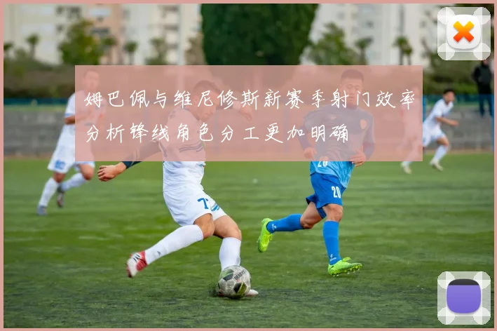 姆巴佩与维尼修斯新赛季射门效率分析锋线角色分工更加明确