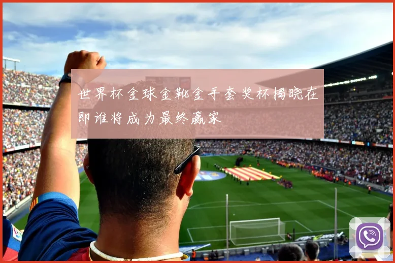 世界杯金球金靴金手套奖杯揭晓在即谁将成为最终赢家