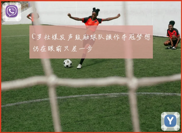 C罗社媒发声鼓励球队振作夺冠梦想仍在眼前只差一步