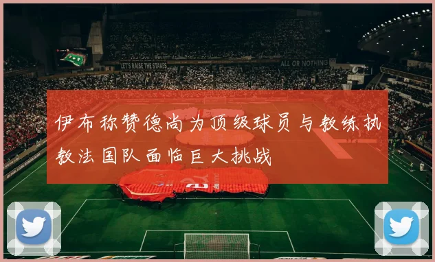 伊布称赞德尚为顶级球员与教练执教法国队面临巨大挑战