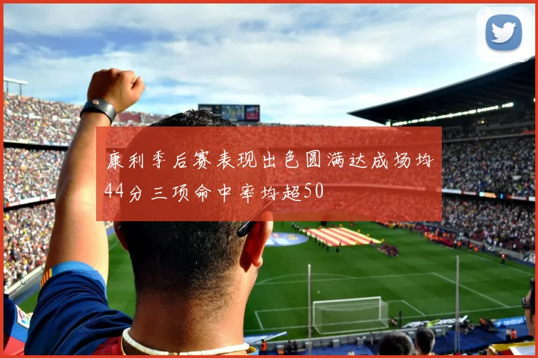 康利季后赛表现出色圆满达成场均44分三项命中率均超50
