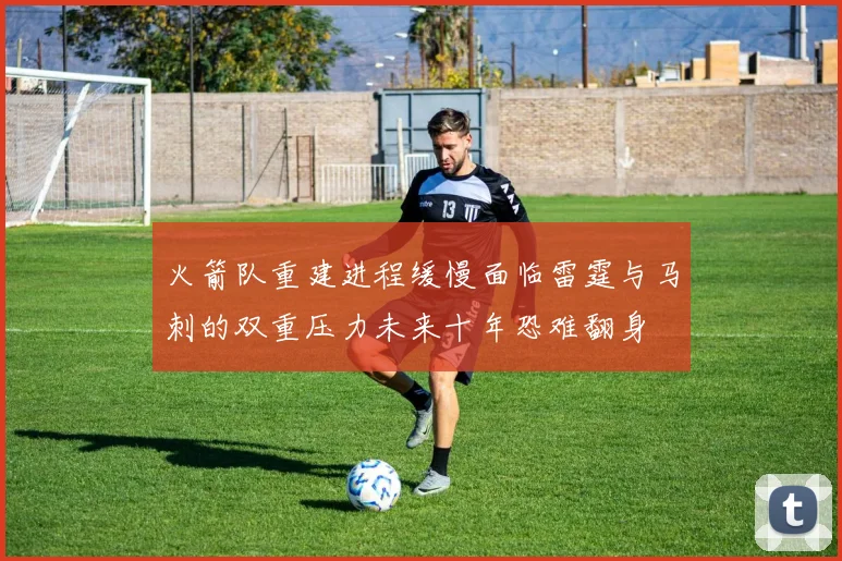 火箭队重建进程缓慢面临雷霆与马刺的双重压力未来十年恐难翻身