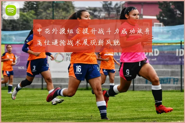 申花外援组合提升战斗力成功放弃高位逼抢战术展现新风貌