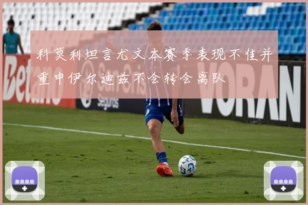 科莫利坦言尤文本赛季表现不佳并重申伊尔迪兹不会转会离队
