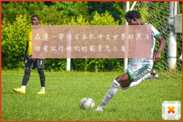 森保一带领日本队冲击世界杯黑马传奇你对他们的前景怎么看