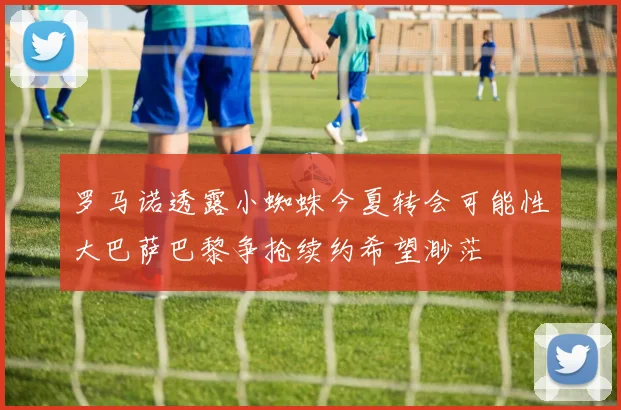 罗马诺透露小蜘蛛今夏转会可能性大巴萨巴黎争抢续约希望渺茫