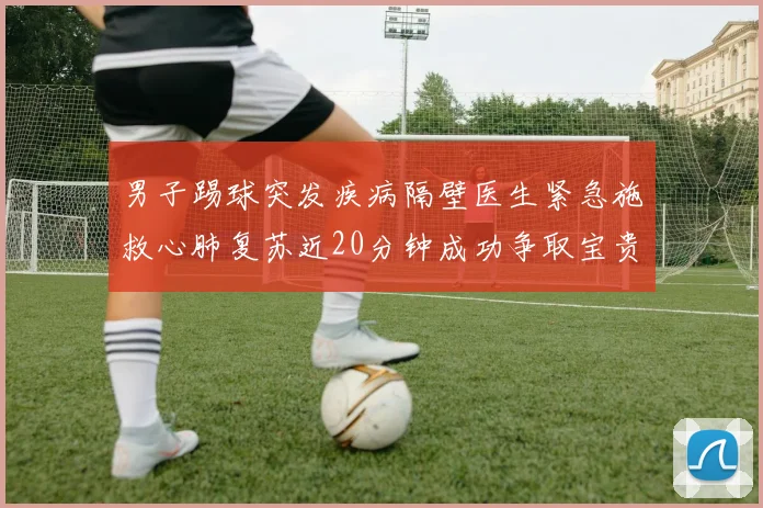 男子踢球突发疾病隔壁医生紧急施救心肺复苏近20分钟成功争取宝贵时间