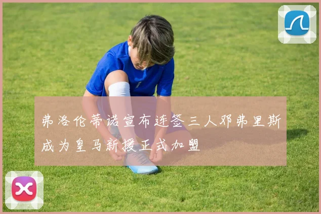 弗洛伦蒂诺宣布连签三人邓弗里斯成为皇马新援正式加盟