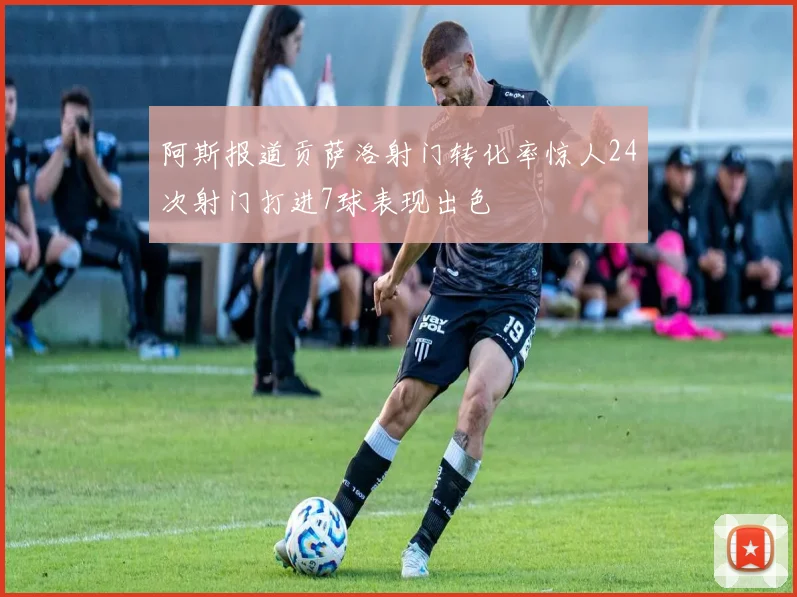 阿斯报道贡萨洛射门转化率惊人24次射门打进7球表现出色
