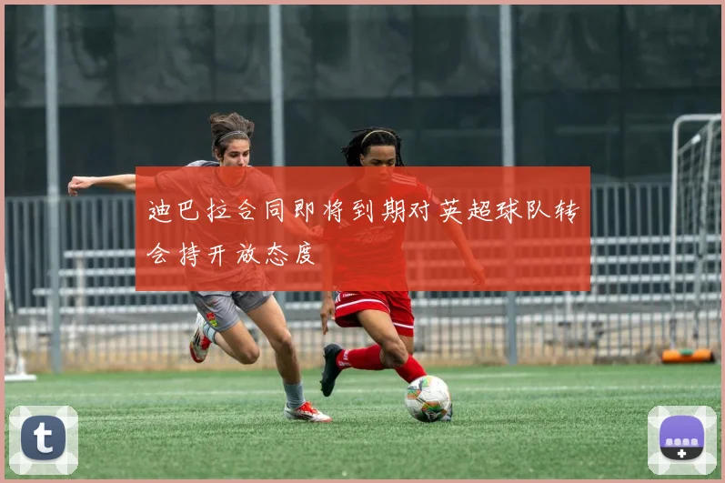 迪巴拉合同即将到期对英超球队转会持开放态度
