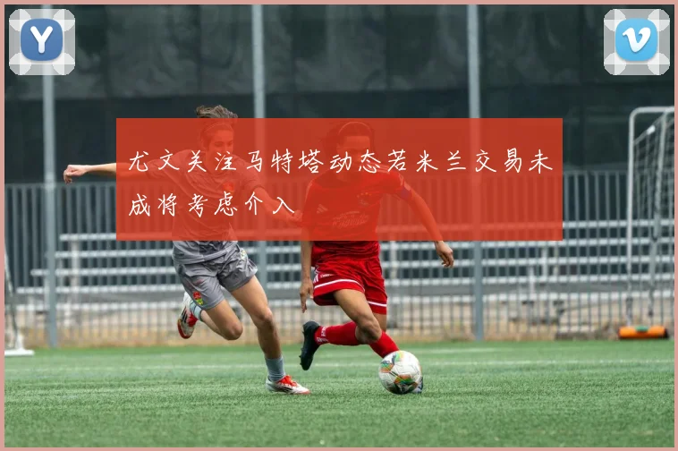 尤文关注马特塔动态若米兰交易未成将考虑介入