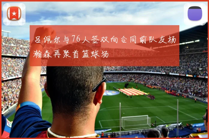 吕佩尔与76人签双向合同前队友杨瀚森再聚首篮球场