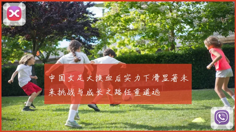 中国女足大换血后实力下滑显著未来挑战与成长之路任重道远