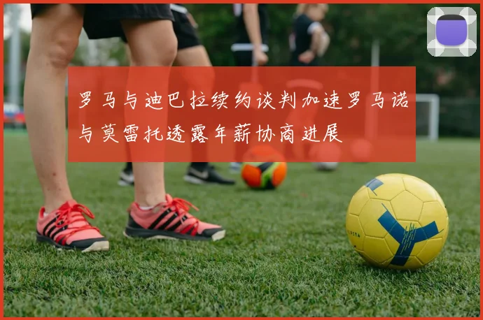 罗马与迪巴拉续约谈判加速罗马诺与莫雷托透露年薪协商进展
