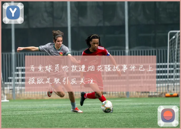 马竞球员伦敦遭烟花骚扰事件已上报欧足联引发关注
