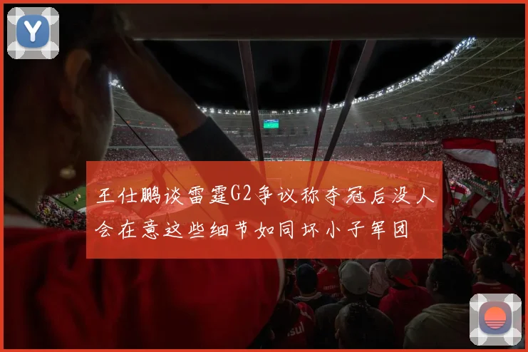 王仕鹏谈雷霆G2争议称夺冠后没人会在意这些细节如同坏小子军团