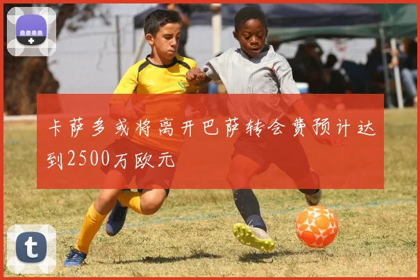 卡萨多或将离开巴萨转会费预计达到2500万欧元